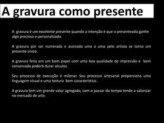 P.I. – Prova do impressor (Prova que o impressor tira e mostra para o artista para ele confirmar o resultado e paleta de cores antes de fazer a tiragem completa)A gravura como presenteA  gravura é um excelente presente quando a intenção é que o presenteado ganhe algo precioso e personalizado.A gravura por ser numerada e assinada uma a uma pelo artista se torna um presente único. A gravura feita em um bom papel com uma boa qualidade de impressão e  bem conservada poderá durar séculos.Seu processo de execução é milenar. Seu processo artesanal proporciona uma linguagem visual e uma textura  bem característico.A gravura tem um grande valor agregado, com o passar do tempo tende a valorizar no mercado de arte.