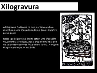 XilogravuraA Xilogravura é a técnica na qual o artista entalha o desenho em uma chapa de madeira e depois transfere para o papel.Nesse tipo de gravura o artista obtêm uma linguagem visual bem característica, pois a chapa de madeira que ele vai utilizar é como se fosse uma escultura. A imagem fica parecendo que foi esculpida.