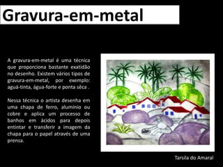 Gravura-em-metalA gravura-em-metal é uma técnica que proporciona bastante exatidão no desenho. Existem vários tipos de gravura-em-metal, por exemplo: aguá-tinta, água-forte e ponta sêca .Nessa técnica o artista desenha em uma chapa de ferro, alumínio ou cobre e aplica um processo de banhos em ácidos para depois entintar e transferir a imagem da chapa para o papel através de uma prensa.Tarsila do Amaral