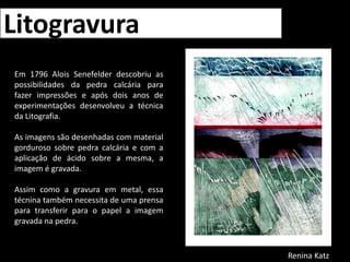 LitogravuraEm 1796 AloisSenefelder descobriu as possibilidades da pedra calcária para fazer impressões e após dois anos de experimentações desenvolveu a técnica da Litografia. As imagens são desenhadas com material gorduroso sobre pedra calcária e com a aplicação de ácido sobre a mesma, a imagem é gravada. Assim como a gravura em metal, essa técnina também necessita de uma prensa para transferir para o papel a imagem gravada na pedra.Renina Katz