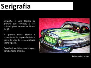 SerigrafiaSerigrafia é uma técnica de gravura que começou a ser utilizada pelos artistas na década de 50.A gravura dessa técnica é proveniente da impressão feita a partir de telas de tecido malhado sobre o papel.Essa técnica é ótima para imagens com bastante precisão,Rubens Gerchman