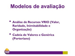 Modelos de avaliação
• Análise de Recursos VRIO (Valor,
Raridade, Inimitabilidade e
Organização)
• Cadeia de Valores e Genérica
(Porteriano)
 