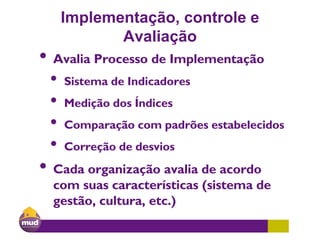 Implementação, controle e
Avaliação
• Avalia Processo de Implementação
• Sistema de Indicadores
• Medição dos Índices
• Comparação com padrões estabelecidos
• Correção de desvios
• Cada organização avalia de acordo
com suas características (sistema de
gestão, cultura, etc.)
 