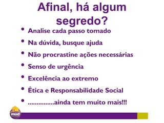 Afinal, há algum
segredo?
• Analise cada passo tomado
• Na dúvida, busque ajuda
• Não procrastine ações necessárias
• Senso de urgência
• Excelência ao extremo
• Ética e Responsabilidade Social
• ...............ainda tem muito mais!!!
 