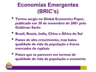 Economias Emergentes
(BRIC’s)
• Termo surgiu no Global Economics Paper,
publicado em 30 de novembro de 2001 pelo
Goldman Sachs
• Brasil, Russia, India, China e África do Sul
• Países de alto crescimento, mas baixa
qualidade de vida da população e fracos
mercados de capitais
• Países que se parecem em termos de
qualidade de vida da população e economia
 