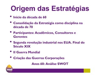 Origem das Estratégias
• Início da década de 60
• Consolidação da Estratégia como disciplina na
década de 70
• Participantes: Acadêmicos, Consultores e
Gerentes
• Segunda revolução industrial nos EUA. Final do
Século XIX
• II Guerra Mundial
• Criação das Guerras Corporações
Anos 60: Análise SWOT
 