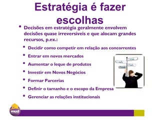 Estratégia é fazer
escolhas• Decisões em estratégia geralmente envolvem
decisões quase irreversíveis e que alocam grandes
recursos, p.ex.:
• Decidir como competir em relação aos concorrentes
• Entrar em novos mercados
• Aumentar o leque de produtos
• Investir em Novos Negócios
• Formar Parcerias
• Definir o tamanho e o escopo da Empresa
• Gerenciar as relações institucionais
 