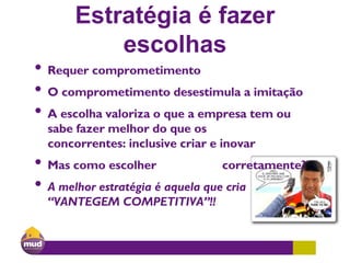 Estratégia é fazer
escolhas
• Requer comprometimento
• O comprometimento desestimula a imitação
• A escolha valoriza o que a empresa tem ou
sabe fazer melhor do que os
concorrentes: inclusive criar e inovar
• Mas como escolher corretamente?
• A melhor estratégia é aquela que cria
“VANTEGEM COMPETITIVA”!!
 