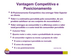 Vantagem Competitiva e
Posicionamento
• O Posicionamento Competitivo visa entregar Valor Superior
ao cliente
• Valor é a estimativa percebida pelo consumidor, de um
produto satisfazer ao seu conjunto de necessidades! (*)
• Valor entregue ao consumidor é a diferença entre o valor
total percebido e o custo total do consumidor percebido
• Custumer Value
• Quanto maior o valor, maior a probabilidade de compra
• O consumidor registra na mente a proposta de valor
• É como a empresa é percebida no mercado
• É como ela compete
• É o seu posicionamento (*)KOTLER (1998)
 