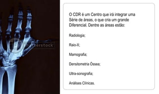O CDR é um Centro que irá integrar uma  Série de áreas, o que cria um grande Diferencial. Dentre as áreas estão: Radiologia; Raio-X; Mamografia; Densitometria Óssea; Ultra-sonografia; Análises Clínicas. 
