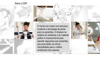 Sobre o CDR O Centro irá contar com estrutura moderna e tecnologia de ponta para os pacientes. A limpeza na estética do ambiente e do material gráfico é imprescindível para  reportar segurança aos pacientes, que procurarão na clínica tranqüilidade para o melhor andamento dos exames.  