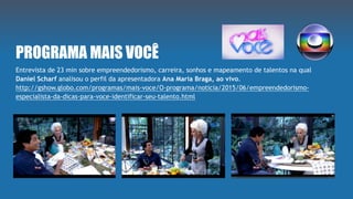 PROGRAMA MAIS VOCÊ
Entrevista de 23 min sobre empreendedorismo, carreira, sonhos e mapeamento de talentos na qual
Daniel Scharf analisou o perfil da apresentadora Ana Maria Braga, ao vivo.
http://gshow.globo.com/programas/mais-voce/O-programa/noticia/2015/06/empreendedorismo-
especialista-da-dicas-para-voce-identificar-seu-talento.html
 