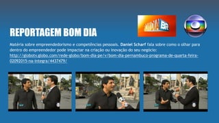 REPORTAGEM BOM DIA
Matéria sobre empreendedorismo e competências pessoais. Daniel Scharf fala sobre como o olhar para
dentro do empreendedor pode impactar na criação ou inovação do seu negócio:
http://globotv.globo.com/rede-globo/bom-dia-pe/v/bom-dia-pernambuco-programa-de-quarta-feira-
02092015-na-integra/4437479/
 