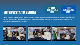 ENTREVISTA TV SEBRAE
Nessa matéria, Daniel Scharf aborda formas diferenciadas do olhar empreendedor. Ressalta a importância
do agir apoiado pela postura de aprender mais identificando suas forças, fraquezas e aptidões para a
criação, entrega e captura de valor.
 