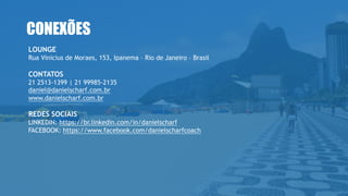 CONEXÕES
LOUNGE
Rua Vinicius de Moraes, 153, Ipanema – Rio de Janeiro – Brasil
CONTATOS
21 2513-1399 | 21 99985-2135
daniel@danielscharf.com.br
www.danielscharf.com.br
REDES SOCIAIS
LINKEDIN: https://br.linkedin.com/in/danielscharf
FACEBOOK: https://www.facebook.com/danielscharfcoach
 