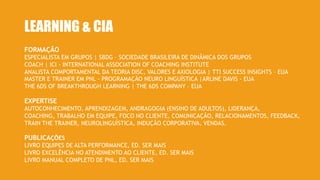 LEARNING & CIA
FORMAÇÃO
ESPECIALISTA EM GRUPOS | SBDG – SOCIEDADE BRASILEIRA DE DINÂMICA DOS GRUPOS
COACH | ICI - INTERNATIONAL ASSOCIATION OF COACHING INSTITUTE
ANALISTA COMPORTAMENTAL DA TEORIA DISC, VALORES E AXIOLOGIA | TTI SUCCESS INSIGHTS – EUA
MASTER E TRAINER EM PNL - PROGRAMAÇÃO NEURO LINGUÍSTICA |ARLINE DAVIS - EUA
THE 6DS OF BREAKTHROUGH LEARNING | THE 6DS COMPANY – EUA
PUBLICAÇÕES
LIVRO EQUIPES DE ALTA PERFORMANCE, ED. SER MAIS
LIVRO EXCELÊNCIA NO ATENDIMENTO AO CLIENTE, ED. SER MAIS
LIVRO MANUAL COMPLETO DE PNL, ED. SER MAIS
EXPERTISE
AUTOCONHECIMENTO, APRENDIZAGEM, ANDRAGOGIA (ENSINO DE ADULTOS), LIDERANÇA,
COACHING, TRABALHO EM EQUIPE, FOCO NO CLIENTE, COMUNICAÇÃO, RELACIONAMENTOS, FEEDBACK,
TRAIN THE TRAINER, NEUROLINGUÍSTICA, INDUÇÃO CORPORATIVA, VENDAS.
 