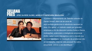 “Conheci o Mapeamento de Talentos através do
Daniel Scharf. Além de ter aura de
anjo-surfista-gente-boa é referência nacional na
área. Ele aplica um método usado por grandes
empresas a fim de descobrir pontos fortes e fracos,
motivações, potenciais e inteligência emocional.
Enfim, saber como interagimos com o mundo nos
dá mais habilidade na resolução de problemas não
só no trabalho, mas na vida pessoal! Eu estou
encantada, adorei e me identifiquei.”
ATRIZ DA REDE GLOBO, MODELO E EMPRESÁRIA BRASILEIRA
JULIANA
PAES
 