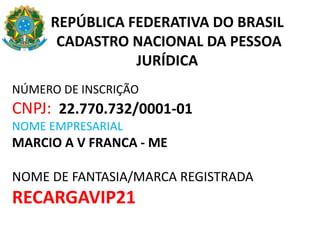 REPÚBLICA FEDERATIVA DO BRASIL
CADASTRO NACIONAL DA PESSOA
JURÍDICA
NÚMERO DE INSCRIÇÃO
CNPJ: 22.770.732/0001-01
NOME EMPRESARIAL
MARCIO A V FRANCA - ME
NOME DE FANTASIA/MARCA REGISTRADA
RECARGAVIP21
 