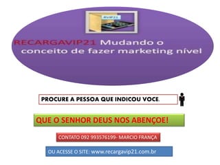 PROCURE A PESSOA QUE INDICOU VOCE.
QUE O SENHOR DEUS NOS ABENÇOE!
CONTATO 092 993576199- MARCIO FRANÇA
OU ACESSE O SITE: www.recargavip21.com.br
 