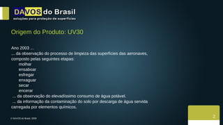 © DAVOS do Brasil, 2009  2 Origem do Produto: UV30 Ano 2003 ... ... da observação do processo de limpeza das superfícies das aeronaves,  composto pelas seguintes etapas: molhar  ensaboar esfregar enxaguar  secar encerar ... da observação do elevadíssimo consumo de água potável. ... da informação da contaminação do solo por descarga de água servida  carregada por elementos químicos. 