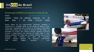 Comprovação EMPÍRICA da redução do tempo de vôo From:  [email_address] Subject: Teste de película protetora UV- 30 Date: Mon, 7 Jul 2008 17:54:29 +0000 Nossos pilotos da táxi aéreo América Sul,ficaram satisfeitos e surpresos com o resultado obtido no vôo Campo de Marte ao Acre, melhorando o desempenho que o produto UV 30 ofereceu. Piloto Marco Antonio filho verificou que o avanço da aeronave PP VRF atingiu sua velocidade de cruzeiro sem maiores esforços, ganhando autonomia de trinta e quatro minutos num percurso de quatro horas e meia. Estamos surpresos por saber que o produto nacional seja de tanta qualidade para serviços em prol  da sociedade. Janayna Pompêo (diretora de Recursos Internacional) Sede própria Bélgica, Alemanha e USA. 29 