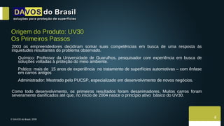 Origem do Produto: UV30 Os Primeiros Passos 2003 os empreendedores decidiram somar suas competências em busca de uma resposta às inquietudes resultantes do problema observado. Químico: Professor da Universidade de Guarulhos, pesquisador com experiência em busca de soluções voltadas à proteção do meio ambiente. Prático: mais de  15 anos de experiência  no tratamento de superfícies automotivas – com ênfase em carros antigos Administrador: Mestrado pelo PUCSP, especializado em desenvolvimento de novos negócios. Como todo desenvolvimento, os primeiros resultados foram desanimadores. Muitos carros foram severamente danificados até que, no início de 2004 nasce o princípio ativo  básico do UV30.  4 