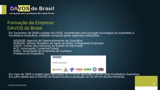 Em Dezembro de 2008 o projeto do UV30, considerado uma inovação tecnológica foi submetido à Incubadora Guarulhos, entidade composta pelas seguintes instituições: AGENDE: Agencia de Desenvolvimento de Guarulhos SEBRAE: Serviço Brasileiro de Apoio às Micro  e Pequenas Empresas CIESP: Centro das Indústrias do Estado de São Paulo ACE: Associação Comercial Estado  ASEC: Associação de Empresas de Cumbica Prefeitura de Guarulhos Em maio de 2009 o projeto para fabricação do UV30 foi aprovado e aceito pela Incubadora Guarulhos. Em julho desde ano a DAVOS do Brasil iniciará a produção do UV-30 em escala industrial. Formação da Empresa: DAVOS do Brasil 8 