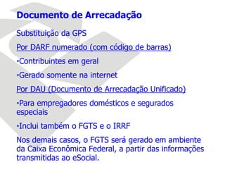 Documento de Arrecadação
Substituição da GPS
Por DARF numerado (com código de barras)
•Contribuintes em geral
•Gerado somente na internet
Por DAU (Documento de Arrecadação Unificado)
•Para empregadores domésticos e segurados
especiais
•Inclui também o FGTS e o IRRF
Nos demais casos, o FGTS será gerado em ambiente
da Caixa Econômica Federal, a partir das informações
transmitidas ao eSocial.
 