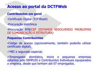 Contribuintes em geral
•Certificado Digital (ICP-Brasil)
•Procuração eletrônica
•Procuração RFB/CEF (ESTAMOS RESOLVENDO PROBLEMAS
DE COMUNICAÇÃO E ESTRUTURA)
Pequenos Contribuintes
•Código de acesso (opcionalmente, também poderão utilizar
certificado digital)
MEI e segurado especial;
Empregador doméstico, micro e pequenas empresas
optantes pelo SIMPLES e Contribuintes Individuais equiparados
a empresa, desde que tenham até 07 empregados.
Acesso ao portal da DCTFWeb
 