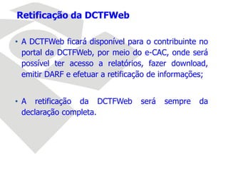 • A DCTFWeb ficará disponível para o contribuinte no
portal da DCTFWeb, por meio do e-CAC, onde será
possível ter acesso a relatórios, fazer download,
emitir DARF e efetuar a retificação de informações;
• A retificação da DCTFWeb será sempre da
declaração completa.
Retificação da DCTFWeb
 