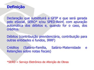 Definição
Declaração que substituirá a GFIP e que será gerada
pelo eSocial, SERO* e/ou SPED-Reinf, com apuração
automática dos débitos e, quando for o caso, dos
créditos.
Débitos (contribuição previdenciária, contribuição para
outras entidades e fundos, IRRF)
Créditos (Salário-Família, Salário-Maternidade e
Retenções sobre notas fiscais)
*SERO = Serviço Eletrônico de Aferição de Obras
 