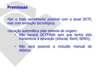 Premissas
•Ser o mais semelhante possível com a atual DCTF,
mas com evolução tecnológica;
•Geração automática pelo sistema de origem:
• Não haverá DCTFWeb sem que tenha sido
transmitida a apuração (eSocial, Reinf, SERO);
• Não será possível a inclusão manual de
débitos;
 