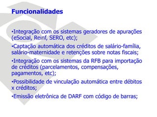 Funcionalidades
•Integração com os sistemas geradores de apurações
(eSocial, Reinf, SERO, etc);
•Captação automática dos créditos de salário-família,
salário-maternidade e retenções sobre notas fiscais;
•Integração com os sistemas da RFB para importação
de créditos (parcelamentos, compensações,
pagamentos, etc);
•Possibilidade de vinculação automática entre débitos
x créditos;
•Emissão eletrônica de DARF com código de barras;
 