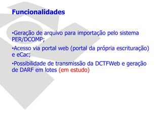 Funcionalidades
•Geração de arquivo para importação pelo sistema
PER/DCOMP;
•Acesso via portal web (portal da própria escrituração)
e eCac;
•Possibilidade de transmissão da DCTFWeb e geração
de DARF em lotes (em estudo)
 