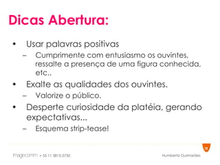 Dicas Abertura: Usar palavras positivas Cumprimente com entusiasmo os ouvintes, ressalte a presença de uma figura conhecida, etc.. Exalte as qualidades dos ouvintes. Valorize o público. Desperte curiosidade da platéia, gerando expectativas... Esquema strip-tease! 