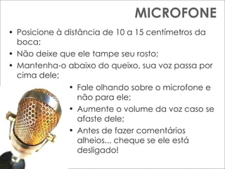 MICROFONE Posicione à distância de 10 a 15 centímetros da boca; Não deixe que ele tampe seu rosto; Mantenha-o abaixo do queixo, sua voz passa por cima dele; Fale olhando sobre o microfone e não para ele; Aumente o volume da voz caso se afaste dele; Antes de fazer comentários alheios... cheque se ele está desligado! 