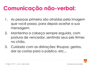 Comunicação não-verbal: As pessoas primeiro são atraídas pela imagem que você passa, para depois aceitar a sua mensagem. Mantenha a cabeça sempre erguida, com postura de vencedor, sentindo seus pés firmes no chão. Cuidado com as distrações: Roupas, gestos, dar as costas para o público, etc... 