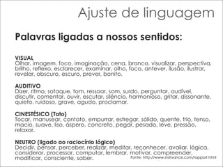 Ajuste de linguagem Palavras ligadas a nossos sentidos: VISUAL Olhar, imagem, foco, imaginação, cena, branco, visualizar, perspectiva, brilho, reflexo, esclarecer, examinar, olho, foco, antever, ilusão, ilustrar, revelar, obscuro, escuro, prever, bonito.  AUDITIVO Dizer, ritmo, sotaque, tom, ressoar, som, surdo, perguntar, audível, discutir, comentar, ouvir, escutar, silêncio, harmonioso, gritar, dissonante, quieto, ruidoso, grave, agudo, proclamar. CINESTÉSICO (Tato) Tocar, manusear, contato, empurrar, esfregar, sólido, quente, frio, tenso, macio, suave, liso, áspero, concreto, pegar, pesado, leve, pressão, relaxar. NEUTRO (ligado ao raciocínio lógico) Decidir, pensar, perceber, realizar, meditar, reconhecer, avaliar, lógica, considerar, processar, computar, lembrar, motivar, compreender, modificar, consciente, saber.  Fonte: http://www.instivance.com/rapport.html 