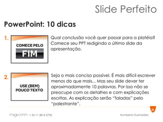 Slide Perfeito PowerPoint: 10 dicas 1. 2. Qual conclusão você quer passar para a platéia? Comece seu PPT redigindo o último slide da apresentação.  Seja o mais conciso possível. É mais difícil escrever menos do que mais... Mas seu slide dever ter aproximadamente 10 palavras. Por isso não se preocupe com os detalhes e com explicações escritas. As explicação serão “faladas” pelo “palestrante”.  