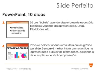 Slide Perfeito PowerPoint: 10 dicas 3. 4. Só use “bullets” quando absolutamente necessário. Exemplos: Agenda da apresentação, Listas, Prioridades, etc.  Procure colocar apenas uma idéia ou um gráfico por slide. Sempre é melhor incluir um novo slide na apresentação e dividir as informações, deixando o slide simples e de fácil compreensão.  