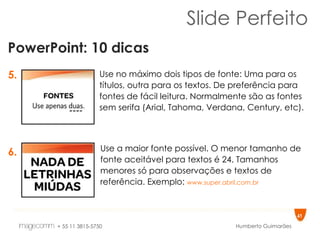 Slide Perfeito PowerPoint: 10 dicas 5. 6. Use no máximo dois tipos de fonte: Uma para os títulos, outra para os textos. De preferência para fontes de fácil leitura. Normalmente são as fontes sem serifa (Arial, Tahoma, Verdana, Century, etc).  Use a maior fonte possível. O menor tamanho de fonte aceitável para textos é 24. Tamanhos menores só para observações e textos de referência. Exemplo:  www.super.abril.com.br   
