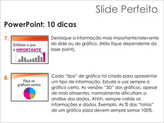 Slide Perfeito PowerPoint: 10 dicas 7. 8. Destaque a informação mais importante/relevante do slide ou do gráfico. (Não fique dependente do laser point).  Cada “tipo” de gráfico foi criado para apresentar um tipo de informação. Estude e use sempre o gráfico certo. As versões “3D” dos gráficos, apesar de mais atraentes, normalmente dificultam a análise dos dados. Ahhh, sempre valide as informações e dados. Exemplo: As % das “fatias” de um gráfico pizza devem sempre somar 100%. 