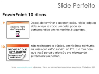 Slide Perfeito PowerPoint: 10 dicas 9. 10. Depois de terminar a apresentação, releia todos os slides e veja se cada um deles pode ser compreendido em no máximo 3 segundos.  Não repita para o público, em hipótese nenhuma, as frases que estão escritas no PPT. Isso fará com que você perca a atenção e o interesse do público na sua pessoa.  Fontes:  www.super.abril.com.br  e Slide:ology – The art and science of great presentations, Nancy Duarte, O´Reilly Books, 2009. 