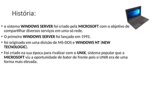 • o sistema WINDOWS SERVER foi criado pela MICROSOFT com o objetivo de
compartilhar diversos serviços em uma só rede.
• O primeiro WINDOWS SERVER foi lançado em 1993.
• foi originado em uma divisão de MS-DOS e WINDOWS NT (NEW
TECNOLOGIC).
• Foi criado na sua época para rivalizar com o UNIX, sistema popular que a
MICROSOFT viu a oportunidade de bater de frente pois o UNIX era de uma
forma mais elevada.
História:
 