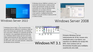 Windows Server 2022 Windows Server 2008
Windows NT 3.1
Primeiro Windows Server
inteiramente de 32 bit, trouxe uma
revolução para a sua época, sua
interface era idêntica da versão MS-
DOS, mais contava com as
ferramentas focadas para múltiplos
usuários de uma rede
O Windows Server 2008 foi o primeiro a ser
construído inteiramente o sistema 64 bit,
mesmo apresentando versões de 32 bits,
construído com a base do Windows Vista,
apresentou em sua época diversas
melhorias relacionadas a segurança digital,
e tem suporte a multiprocessamento
simétrico com até 32 GB em sistemas 64 bit
e 4 GB em 32 bits.
O Windows Server 2022, o mais recente lançado,
apresenta diversas melhorias e mecânicas, pode ser
levar mais tempo para aprende elas, sua interface
tem como base o Windows 10, apresenta até 48 TB
de memória, uma capacidade extremamente alta,
usa o Windows Admin Center que tem como foco,
melhor gerenciamento de VMs, apresenta a opção
de logar a sua conta com o Microsoft Azure, nuvem
da Microsoft, onde você pode estender o datacenter
do Windows Server existente
 