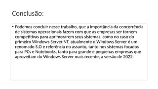 Conclusão:
• Podemos concluir nesse trabalho, que a importância da concorrência
de sistemas operacionais fazem com que as empresas ser tornem
competitivas para aprimorarem seus sistemas, como no caso do
primeiro Windows Server NT, atualmente o Windows Server é um
renomado S.O e referência no assunto, tanto nos sistemas focados
para PCs e Notebooks, tanto para grande e pequenas empresas que
aproveitam do Windows Server mais recente, a versão de 2022.
 