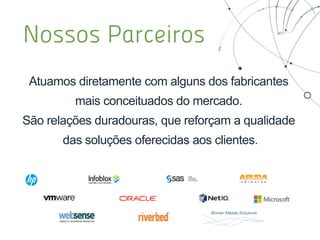 Performance Continuidade Segurança Governança
Processamento
Armazenamento
Conectividade
• Orquestração;
• Segurança de Perímetro e
usuários;
• Visibilidade/Monitoração;
• Gerenciamento e controle
para aplicações;
• Gerenciamento e monitoração
de Serviços;
• BSM e APM
• Consolidação Datacenter;
• Segurança de Perímetro e
usuários;
• Continuidade de negócios e
recuperação de desastres;
• Gestão de Segurança de Rede
• Orquestração;
• Consolidação Datacenter;
• Continuidade de negócios
e recuperação de
desastres;
• Consolidação Multi-site;
• Consolidação Datacenter;
• Aceleração de Aplicações;
• Consolidação Multi-site;
• Administração de Redes;
• Administração do Ambiente
de Aceleração WAN
• Cloud Privada/Pública/Hibrida;
• Continuidade de negócios e
recuperação de desastres;
• Computação e gestão para
Usuário Final ;
• Hyperconvergência;
• Automação
Computacional/Industrial;
• Cloud Privada/Pública/Hibrida;
• Consolidação Datacenter;
• Aceleração de Aplicações;
• Computação e gestão para
Usuário Final ;
• Hyperconvergência;
• Automação
Computacional/Industrial;
• Administração de Ambiente
Virtualizado
• Continuidade de negócios e
recuperação de desastres;
• Computação e gestão para
Usuário Final ;
• Cloud Privada/Pública/Hibrida;
• Orquestração;
• Visibilidade/Monitoração;
• Gerenciamento e controle para
aplicações;
• Cloud Privada/Pública/Hibrida;
• Consolidação Datacenter;
• Aceleração de Aplicações;
• Hyperconvergência;
• Armazenamento Inteligente;
• Cloud Privada/Pública/Hibrida;
• Backup;
• Continuidade de negócios e
recuperação de desastres;
• Hyperconvergência;
• Armazenamento Inteligente;
• Gestão do Ambiente de Backup
• Cloud Privada/Pública/Hibrida;
• Orquestração;
• Visibilidade/Monitoração;
• Gestão de Processos ITIL
• BPM
• Backup;
• Continuidade de negócios e
recuperação de desastres;
• Gestão da Segurança da
Informação
Portfólio de Soluções e Serviços
 