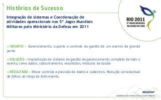 Histórias de Sucesso
• DESAFIO – Gerenciamento, suporte e controle da gestão de um evento de grande
porte.
• SOLUÇÃO – Implantação do sistema de gestão de gerenciamento completo de todo o
evento, como dados, cadastramento, resultados, módulos de saúde.
• RESULTADO – Maior controle e precisão de dados e cadastros. Redução considerável
de falhas ao longo de todo evento.
Integração de sistemas e Coordenação de
atividades operacionais nos 5º Jogos Mundiais
Militares pelo Ministério da Defesa em 2011
 