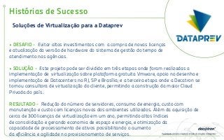 Soluções de Virtualização para a Dataprev
Histórias de Sucesso
• DESAFIO - Evitar altos investimentos com a compra de novas licenças
e atualização da versão de hardware do sistema de gestão do tempo de
atendimento nas agências.
• SOLUÇÃO - Este projeto pode ser dividido em três etapas onde foram realizadas a
implementação de virtualização sobre plataforma gratuita Vmware, apoio no desenho e
implementação de Datacenters no RJ, SP e Brasília; e a terceira etapa onde a Decatron se
tornou consultora de virtualização do cliente, permitindo a construção da maior Cloud
Privada do país.
RESULTADO - Redução do número de servidores, consumo de energia, custo com
manutenção e custo com licenças novas dos ambientes utilizados. Além da aquisição de
cerca de 300 licenças de virtualização em um ano, permitindo altos índices
de consolidação e gerando economia de espaço e energia, e otimização da
capacidade de processamento de ativos possibilitando o aumento
da eficiência e agilidade no provisionamento de serviços.
 
