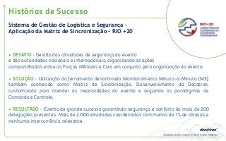 Histórias de Sucesso
• DESAFIO - Gestão das atividades de segurança do evento
e das autoridades nacionais e internacionais, organizando as ações
compartilhadas entre as Forças Militares e Civis em conjunto para organização do evento.
• SOLUÇÃO - Utilização da ferramenta denominada Monitoramento Minuto-a-Minuto (M3),
também conhecida como Matriz de Sincronização. Desenvolvimento da Decatron,
customizado para atender as necessidades do evento e seguindo os paradigmas de
Comando e Controle;
• RESULTADO - Evento de grande sucesso garantindo segurança e conforto às mais de 200
delegações presentes. Mais de 2.000 atividades coordenadas com menos de 1% de atrasos e
nenhuma intercorrência relevante.
Sistema de Gestão de Logística e Segurança –
Aplicação da Matriz de Sincronização – RIO +20
 